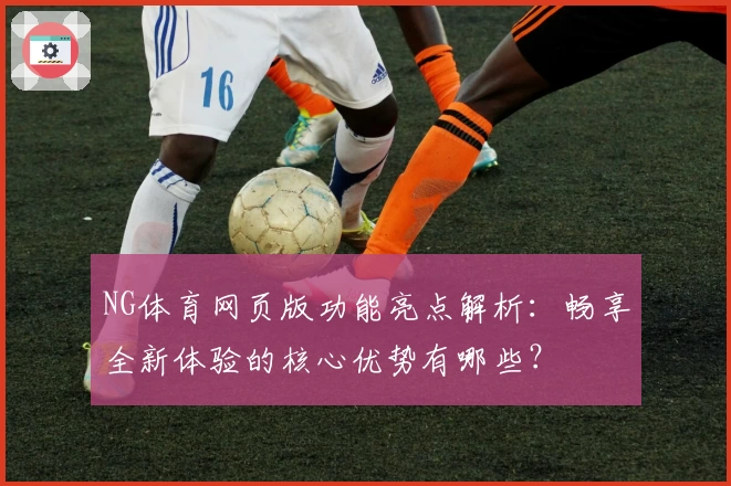 NG体育网页版功能亮点解析：畅享全新体验的核心优势有哪些？