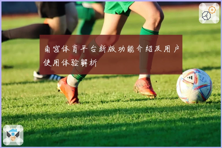 南宫体育平台新版功能介绍及用户使用体验解析