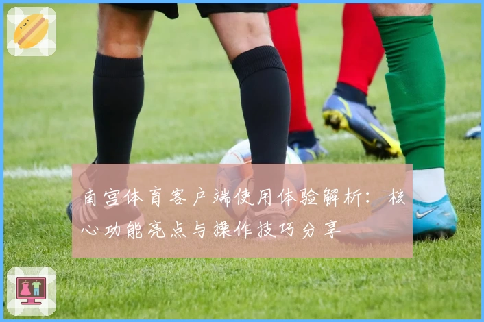 南宫体育客户端使用体验解析：核心功能亮点与操作技巧分享