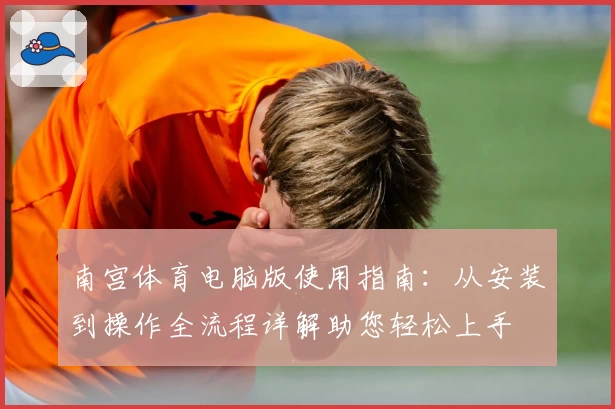 南宫体育电脑版使用指南：从安装到操作全流程详解助您轻松上手