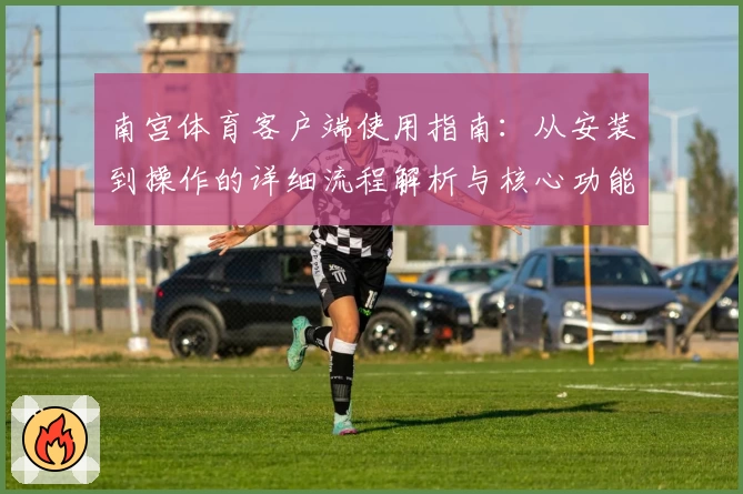 南宫体育客户端使用指南：从安装到操作的详细流程解析与核心功能推荐